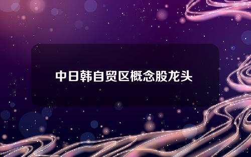 中日韩自贸区概念股龙头 东亚自贸区概念龙头股