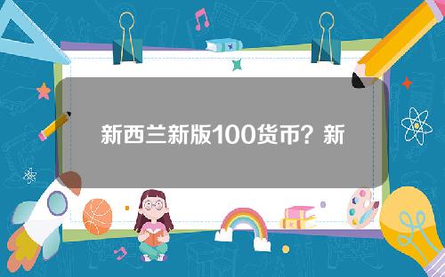 新西兰新版100货币？新西兰币100元等于多少人民币