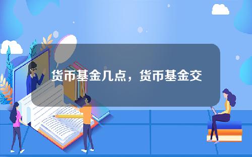 货币基金几点，货币基金交易时间规则