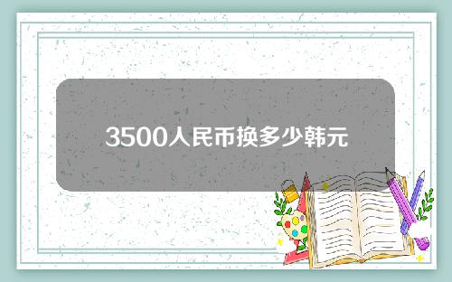 3500人民币换多少韩元(人民币3500等于韩币多少)